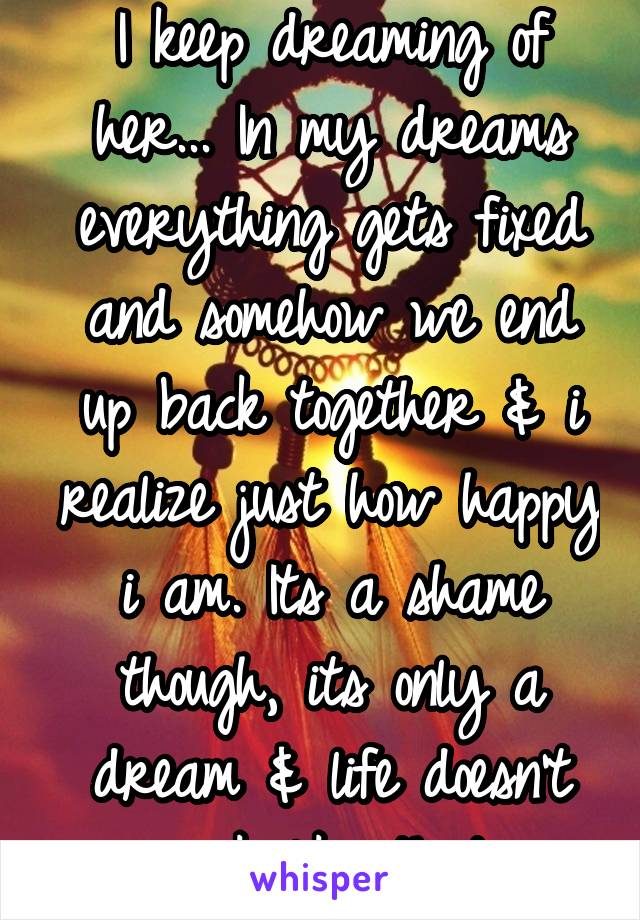 I keep dreaming of her... In my dreams everything gets fixed and somehow we end up back together & i realize just how happy i am. Its a shame though, its only a dream & life doesn't work like that...