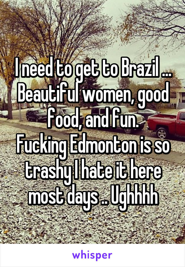 I need to get to Brazil ...
Beautiful women, good food, and fun.
Fucking Edmonton is so trashy I hate it here most days .. Ughhhh