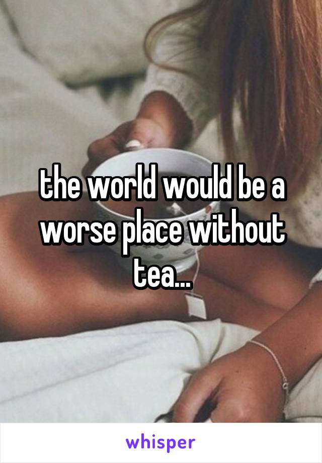 the world would be a worse place without tea...