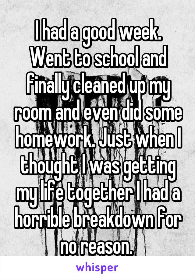 I had a good week. Went to school and finally cleaned up my room and even did some homework. Just when I thought I was getting my life together I had a horrible breakdown for no reason. 