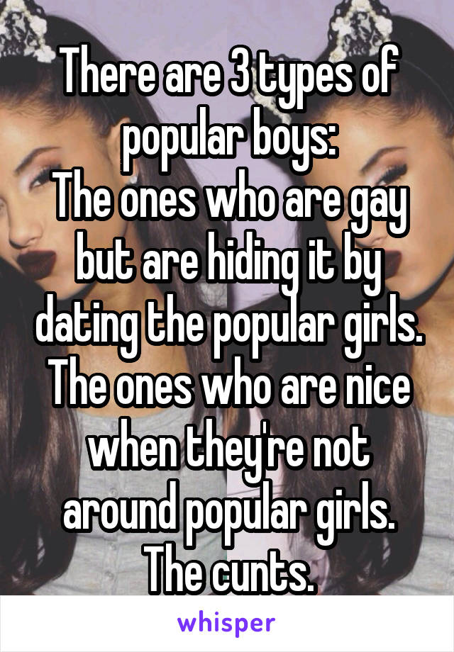 There are 3 types of popular boys:
The ones who are gay but are hiding it by dating the popular girls.
The ones who are nice when they're not around popular girls. The cunts.