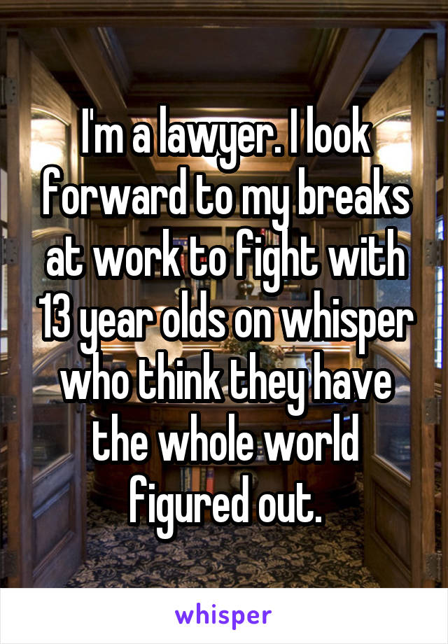 I'm a lawyer. I look forward to my breaks at work to fight with 13 year olds on whisper who think they have the whole world figured out.