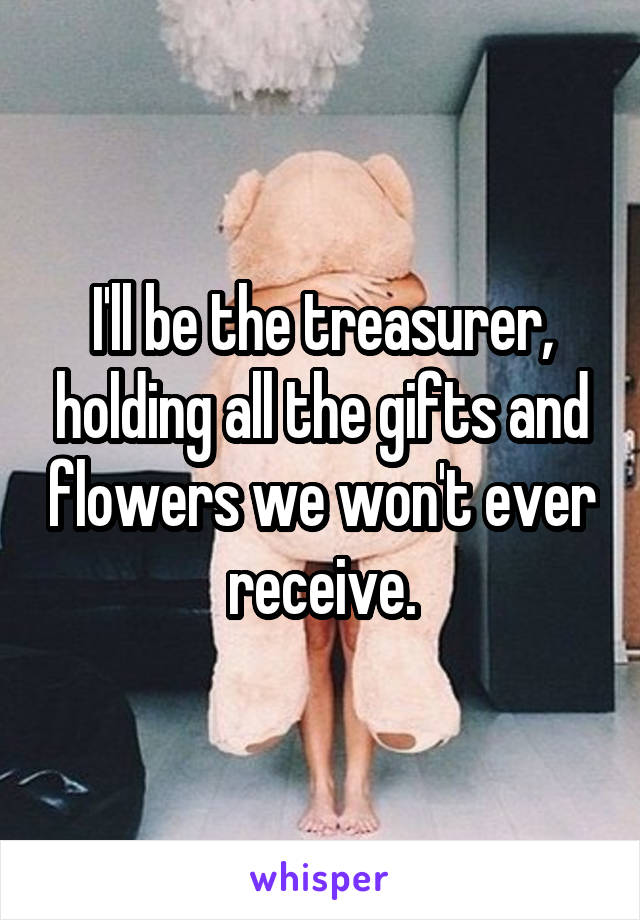 I'll be the treasurer, holding all the gifts and flowers we won't ever receive.