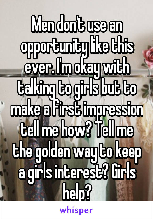 Men don't use an opportunity like this ever. I'm okay with talking to girls but to make a first impression tell me how? Tell me the golden way to keep a girls interest? Girls help?