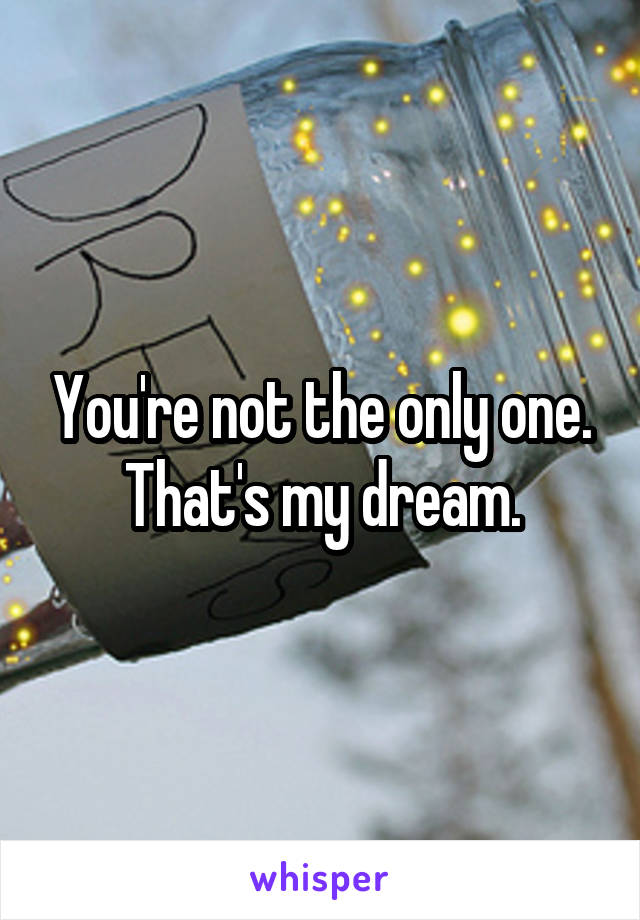 You're not the only one. That's my dream.