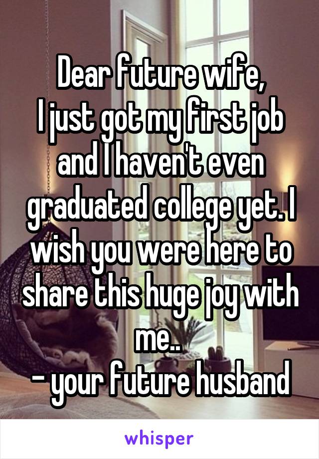 Dear future wife,
I just got my first job and I haven't even graduated college yet. I wish you were here to share this huge joy with me.. 
- your future husband