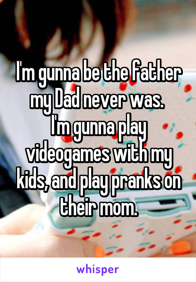 I'm gunna be the father my Dad never was. 
I'm gunna play videogames with my kids, and play pranks on their mom.