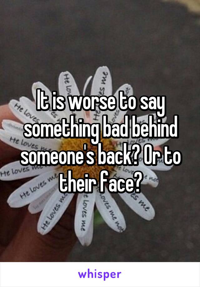 It is worse to say something bad behind someone's back? Or to their face?