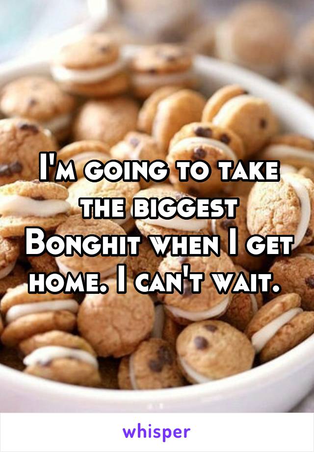 I'm going to take the biggest Bonghit when I get home. I can't wait. 