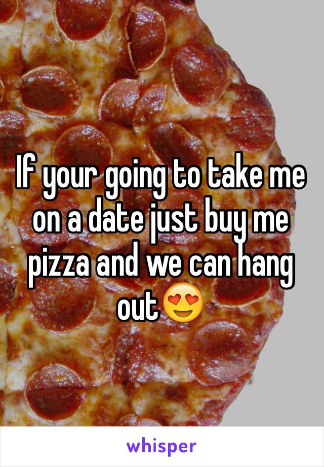 If your going to take me on a date just buy me pizza and we can hang out😍