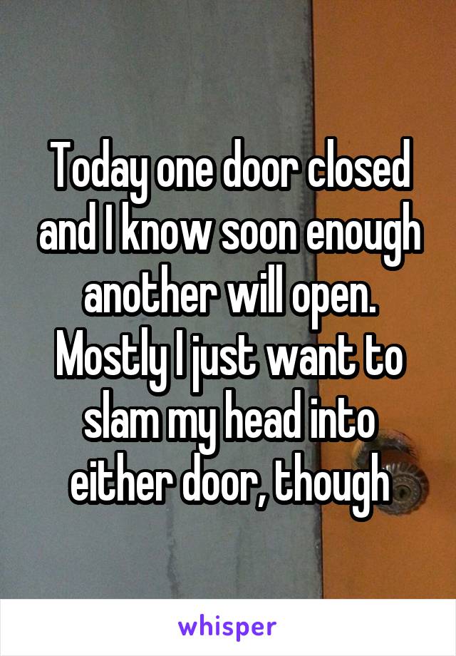 Today one door closed and I know soon enough another will open. Mostly I just want to slam my head into either door, though