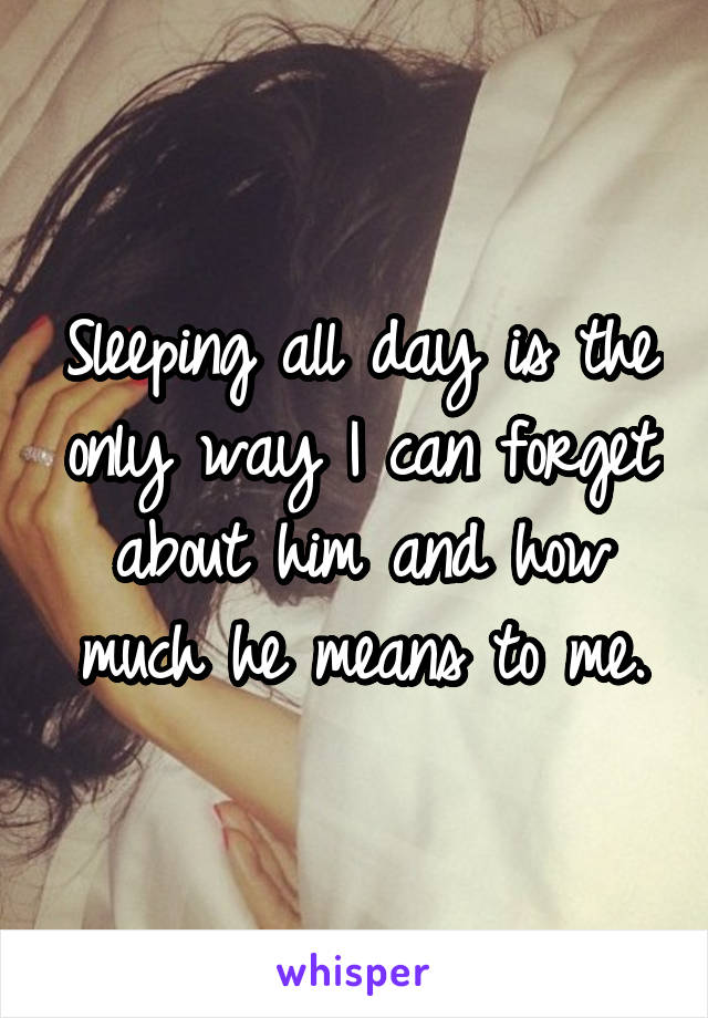 Sleeping all day is the only way I can forget about him and how much he means to me.