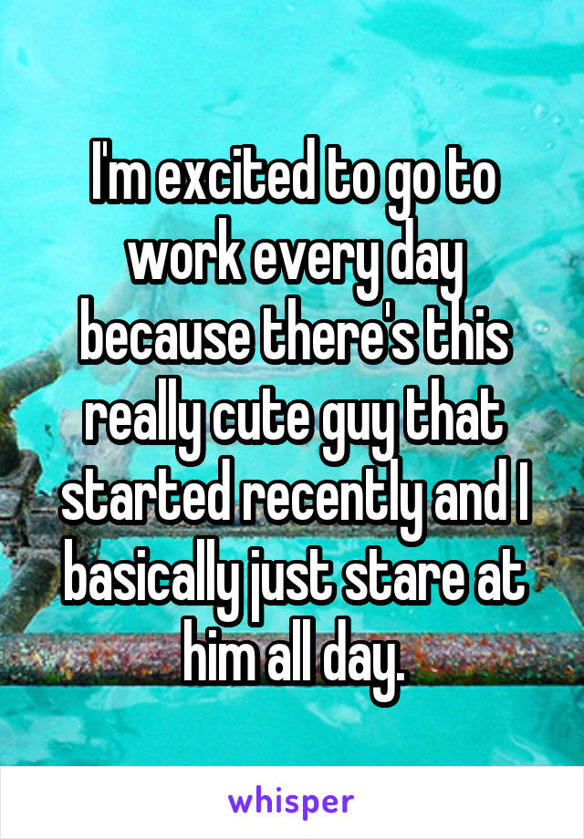 I'm excited to go to work every day because there's this really cute guy that started recently and I basically just stare at him all day.