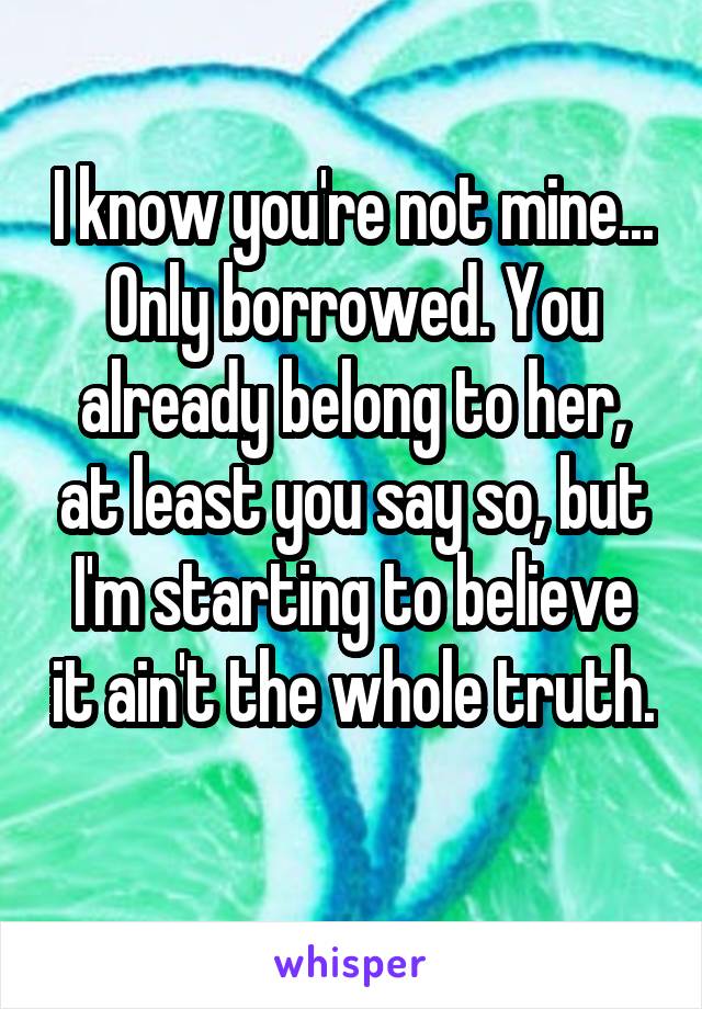 I know you're not mine... Only borrowed. You already belong to her, at least you say so, but I'm starting to believe it ain't the whole truth. 