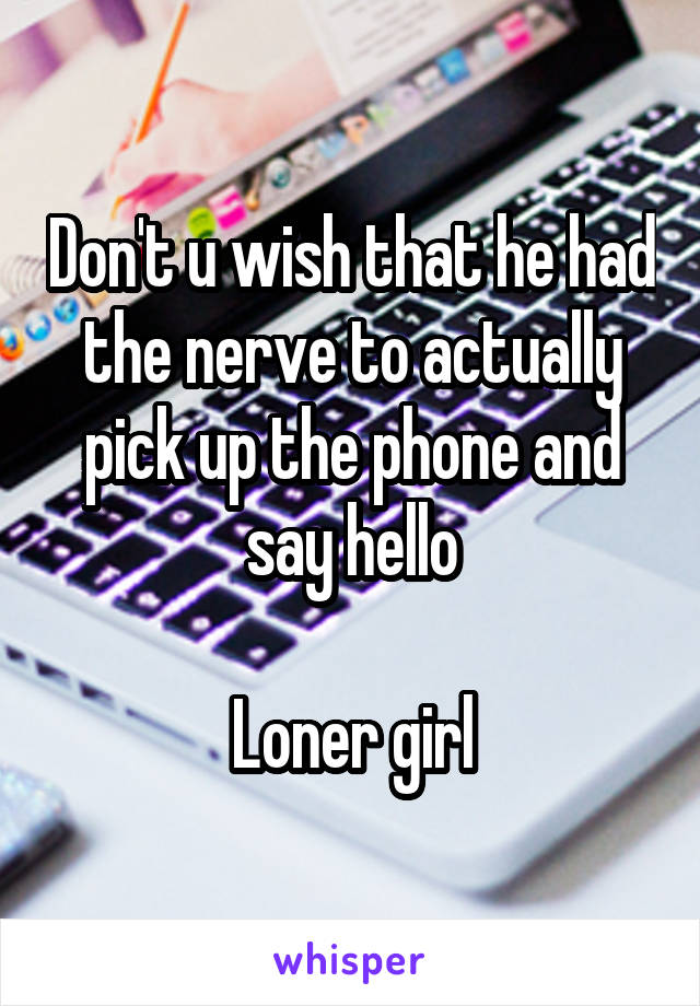 Don't u wish that he had the nerve to actually pick up the phone and say hello

Loner girl