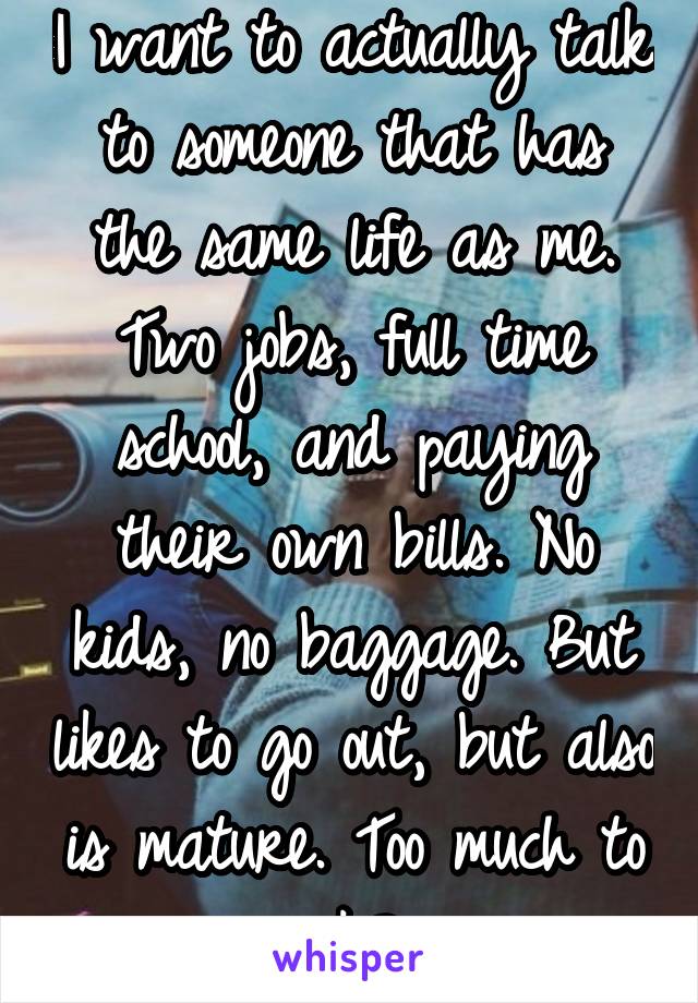 I want to actually talk to someone that has the same life as me. Two jobs, full time school, and paying their own bills. No kids, no baggage. But likes to go out, but also is mature. Too much to ask? 