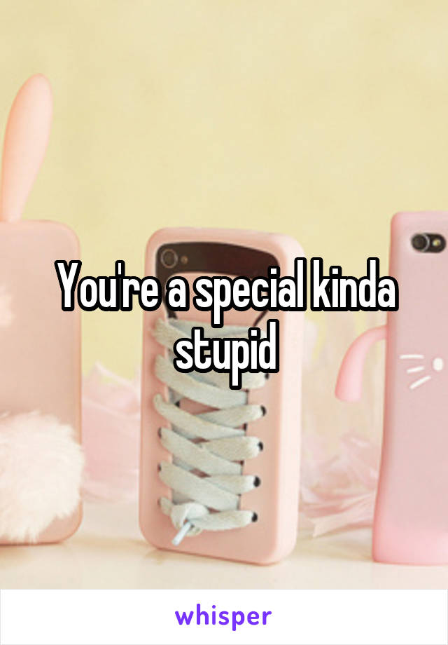 You're a special kinda stupid