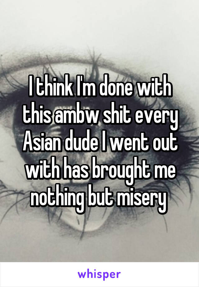 I think I'm done with this ambw shit every Asian dude I went out with has brought me nothing but misery 