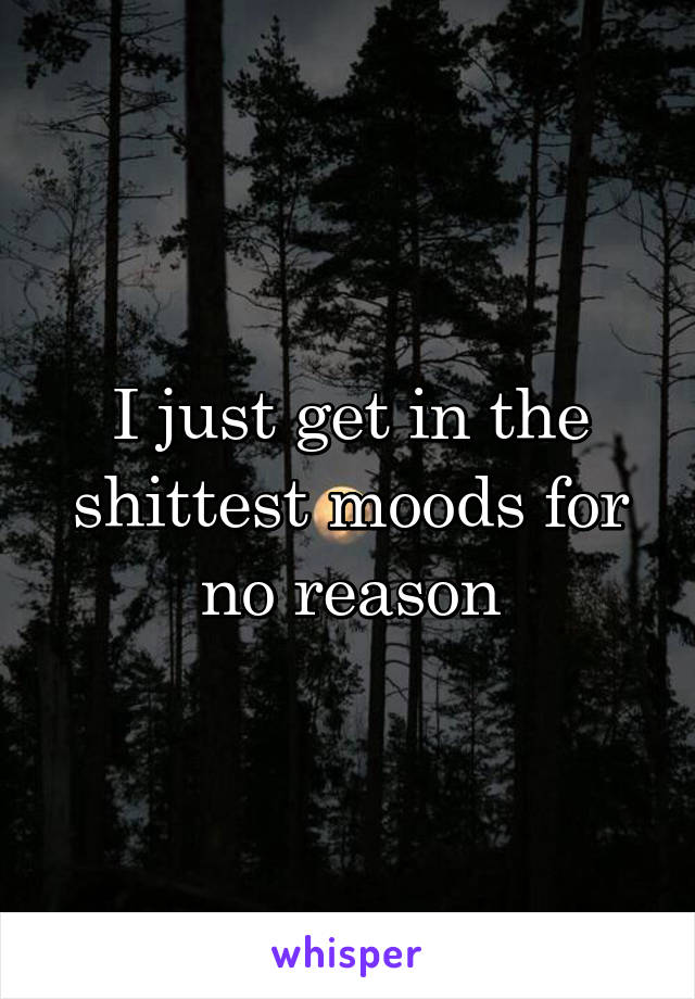 I just get in the shittest moods for no reason