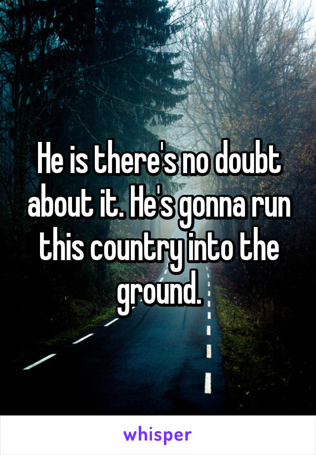 He is there's no doubt about it. He's gonna run this country into the ground.