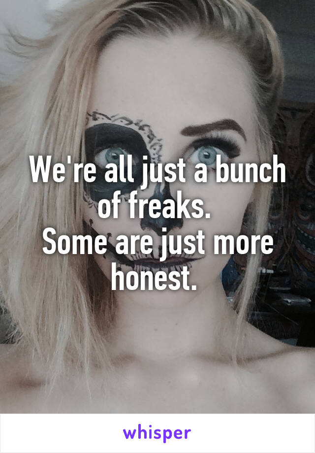 We're all just a bunch of freaks. 
Some are just more honest. 