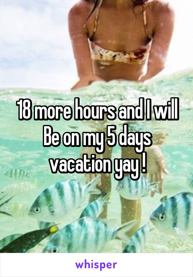 18 more hours and I will
Be on my 5 days vacation yay !