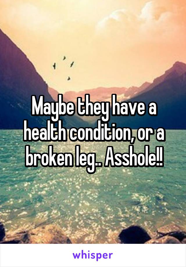 Maybe they have a health condition, or a broken leg.. Asshole!!