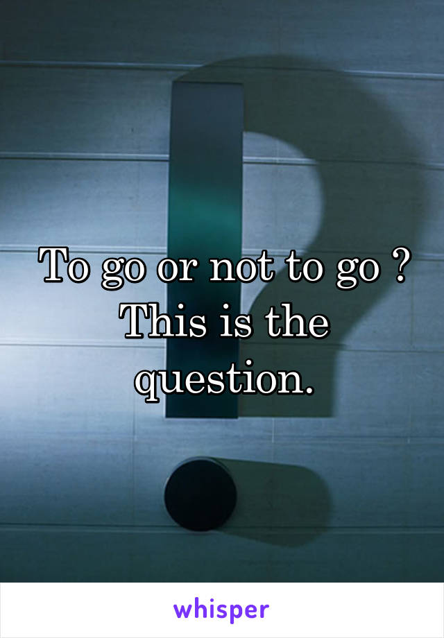 To go or not to go ?
This is the question.