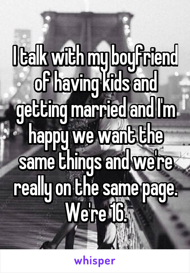 I talk with my boyfriend of having kids and getting married and I'm happy we want the same things and we're really on the same page. We're 16.