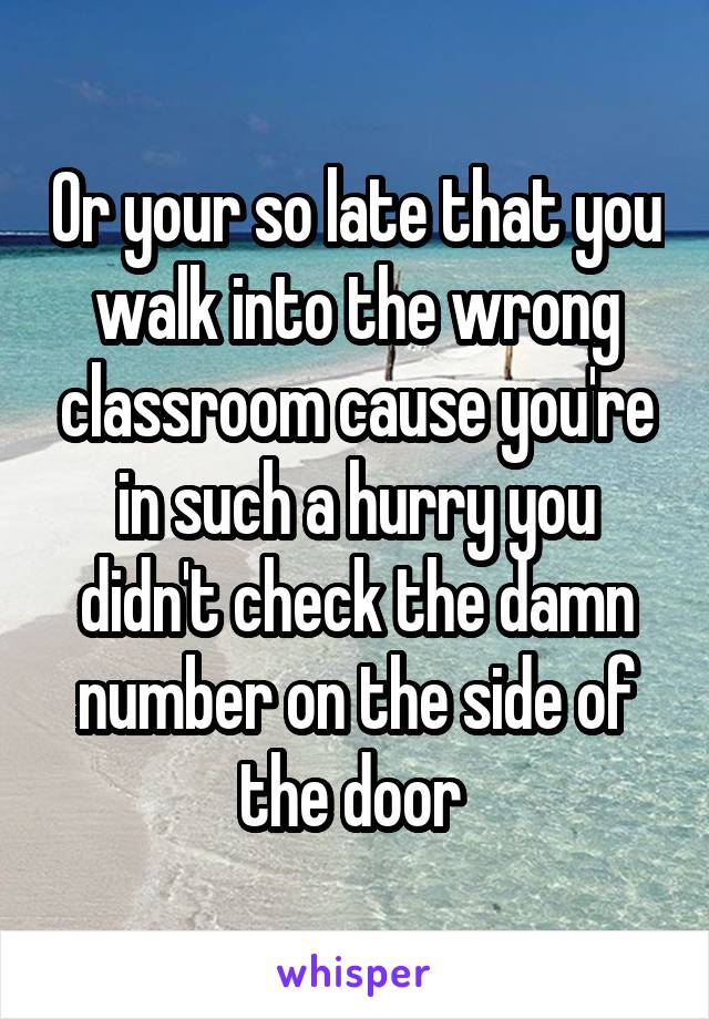 Or your so late that you walk into the wrong classroom cause you're in such a hurry you didn't check the damn number on the side of the door 