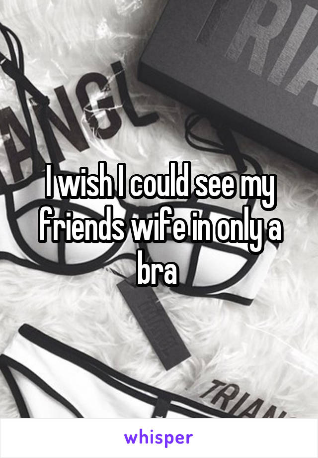 I wish I could see my friends wife in only a bra 