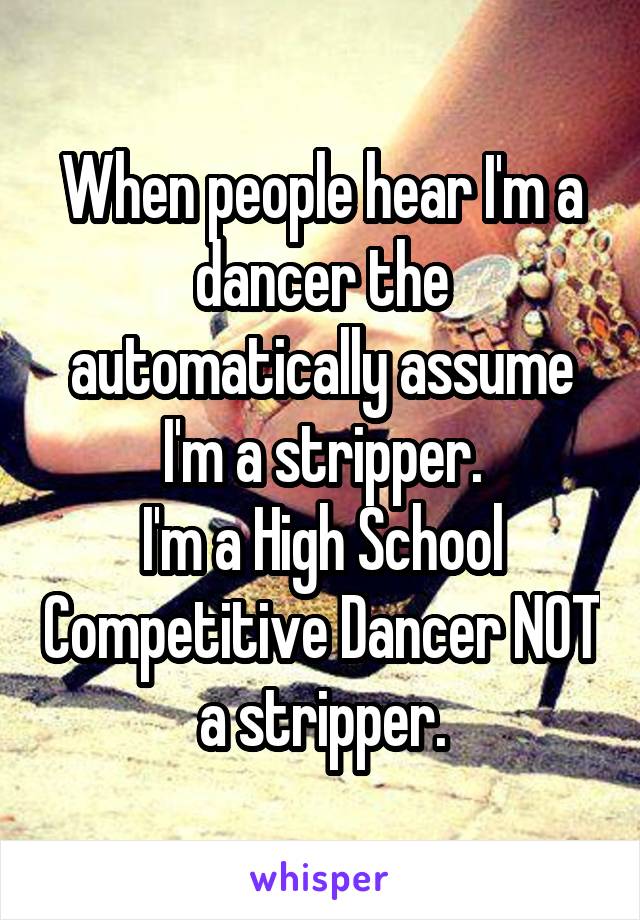 When people hear I'm a dancer the automatically assume I'm a stripper.
I'm a High School Competitive Dancer NOT a stripper.