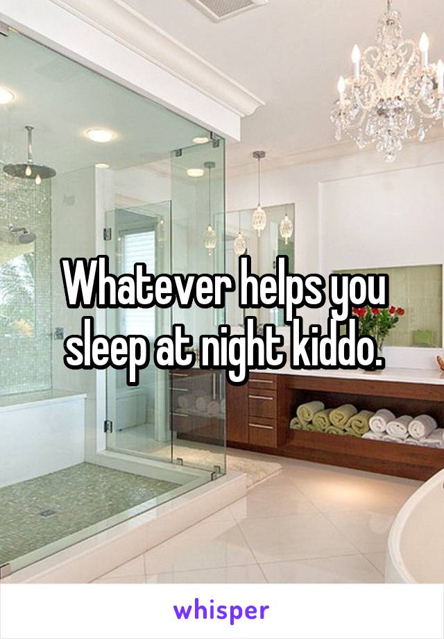 Whatever helps you sleep at night kiddo.