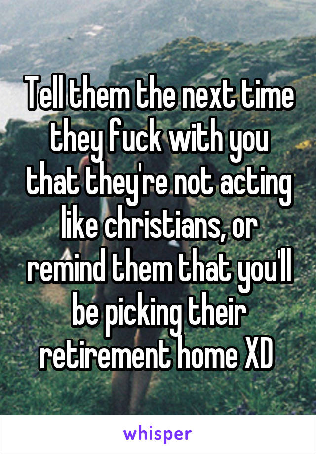 Tell them the next time they fuck with you that they're not acting like christians, or remind them that you'll be picking their retirement home XD 