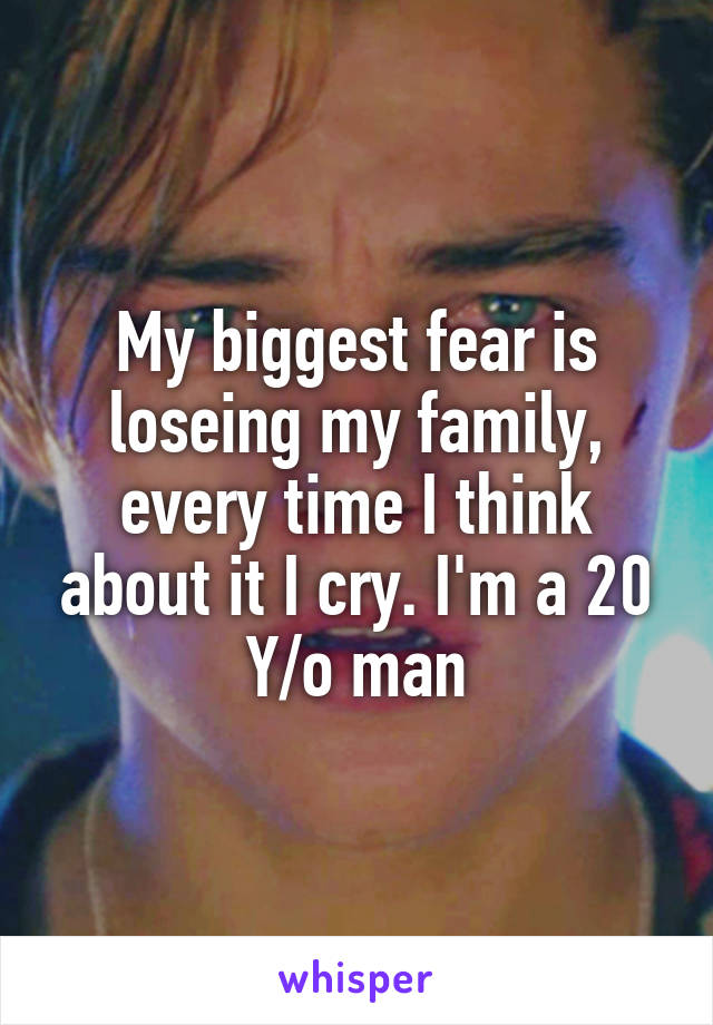 My biggest fear is loseing my family, every time I think about it I cry. I'm a 20 Y/o man