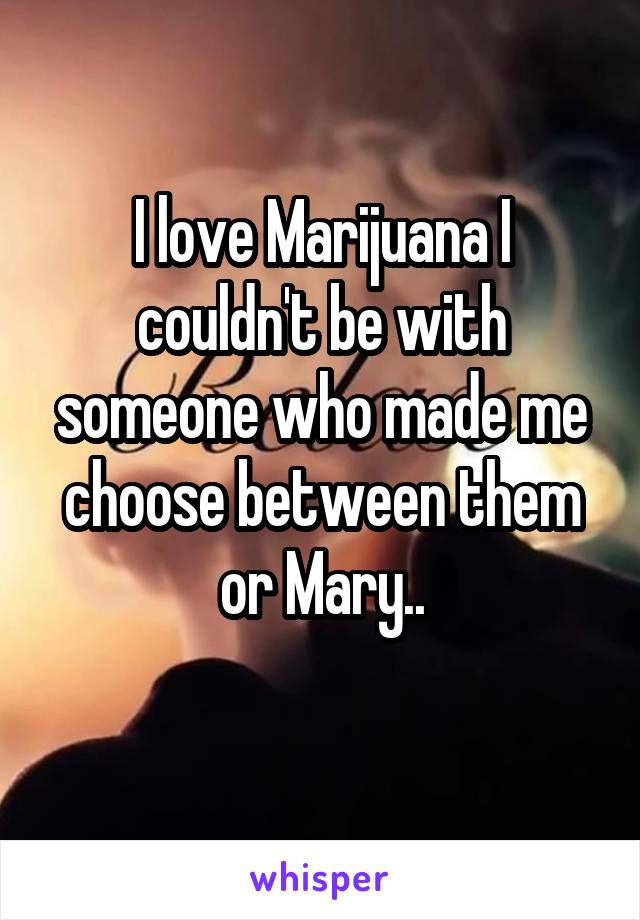 I love Marijuana I couldn't be with someone who made me choose between them or Mary..
 