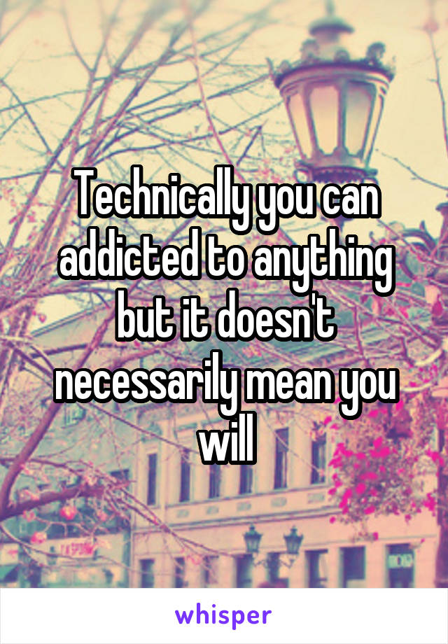 Technically you can addicted to anything but it doesn't necessarily mean you will