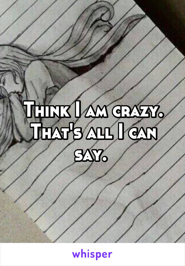 Think I am crazy. That's all I can say. 