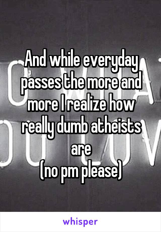 And while everyday passes the more and more I realize how really dumb atheists are
(no pm please)