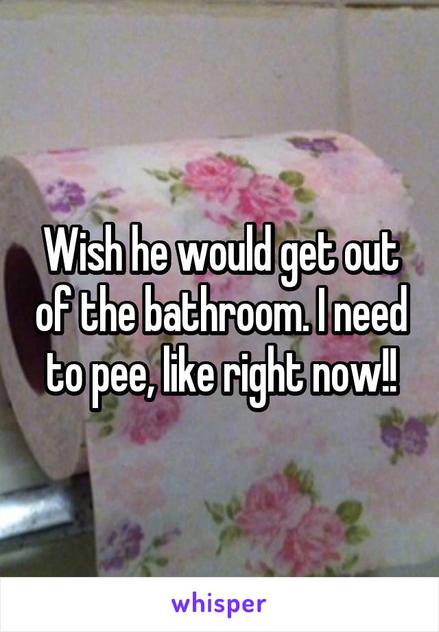 Wish he would get out of the bathroom. I need to pee, like right now!!