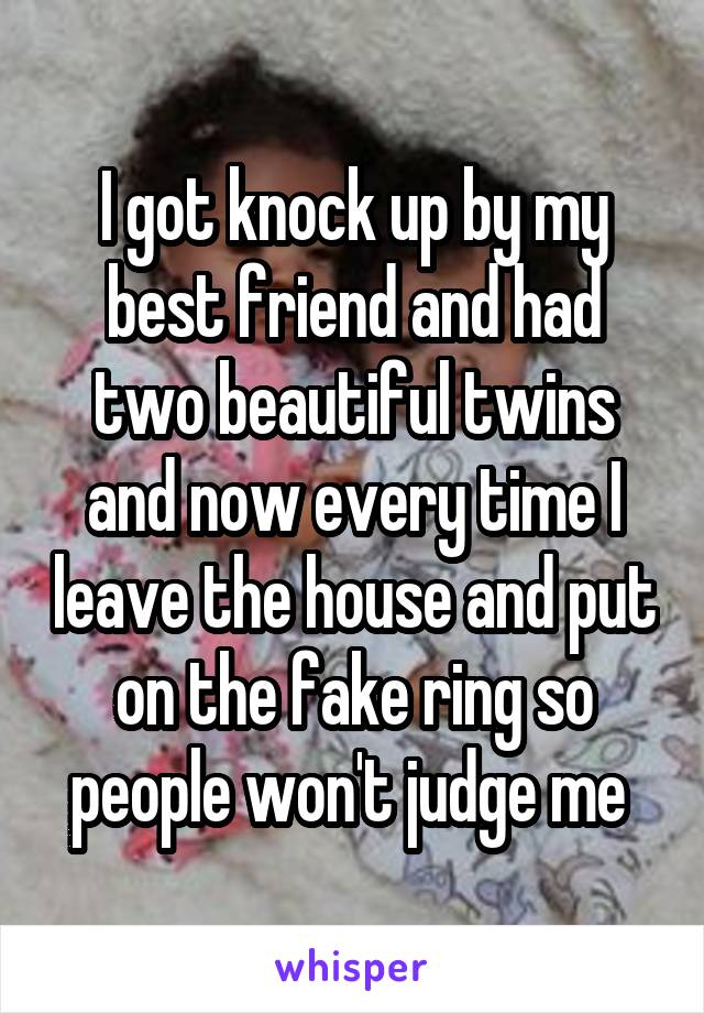 I got knock up by my best friend and had two beautiful twins and now every time I leave the house and put on the fake ring so people won't judge me 