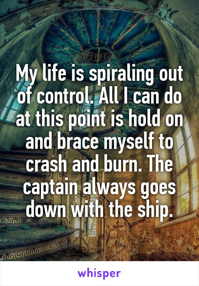 My life is spiraling out of control. All I can do at this point is hold on and brace myself to crash and burn. The captain always goes down with the ship.