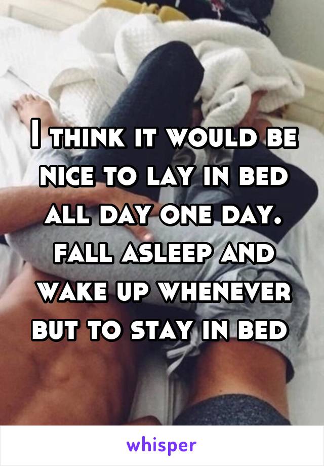 I think it would be nice to lay in bed all day one day. fall asleep and wake up whenever but to stay in bed 