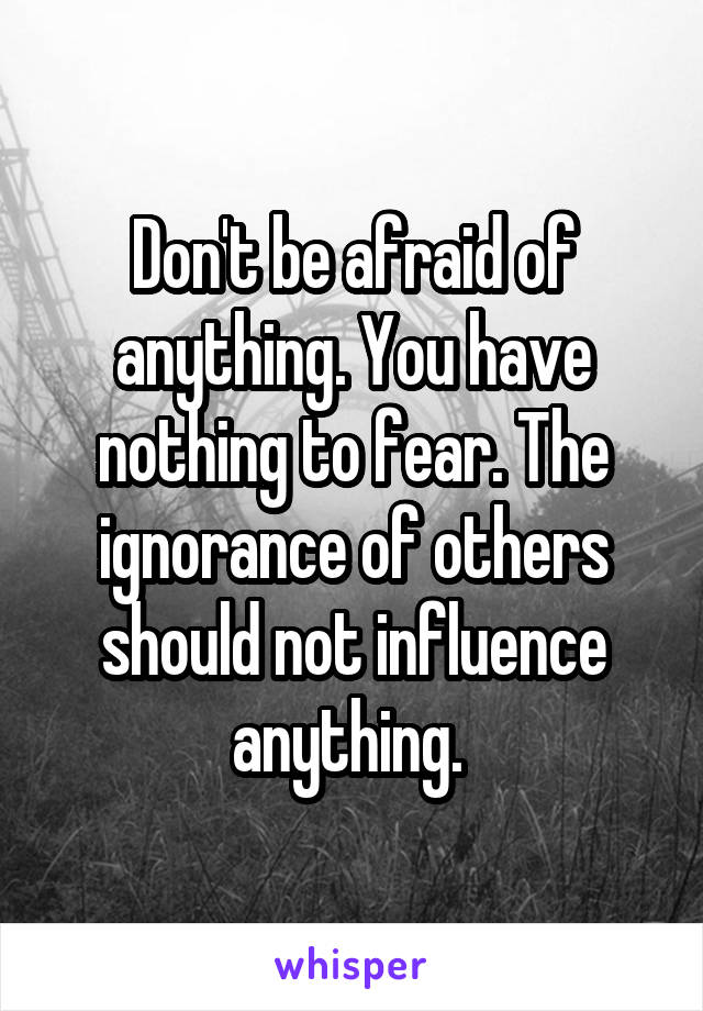 Don't be afraid of anything. You have nothing to fear. The ignorance of others should not influence anything. 