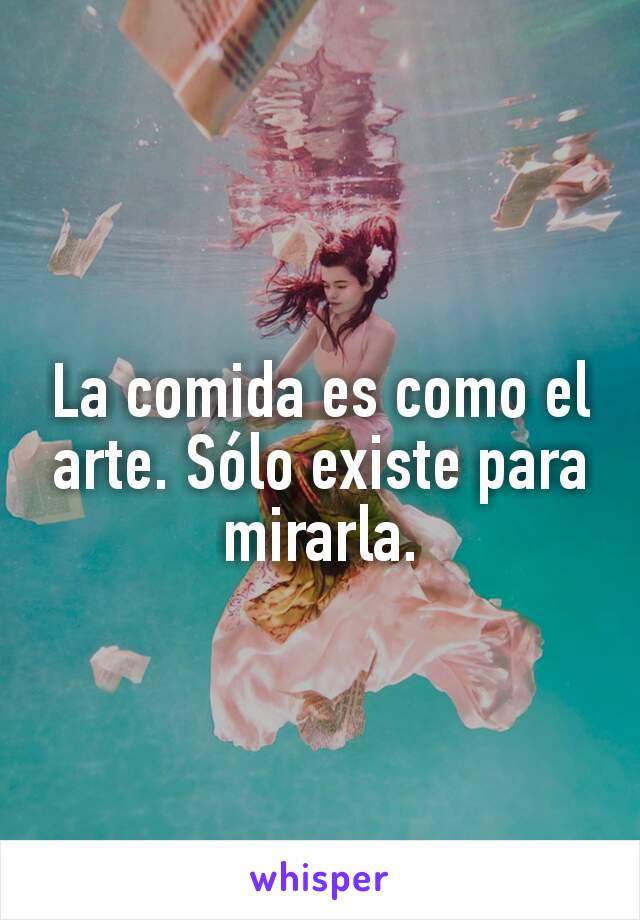 La comida es como el arte. Sólo existe para mirarla.