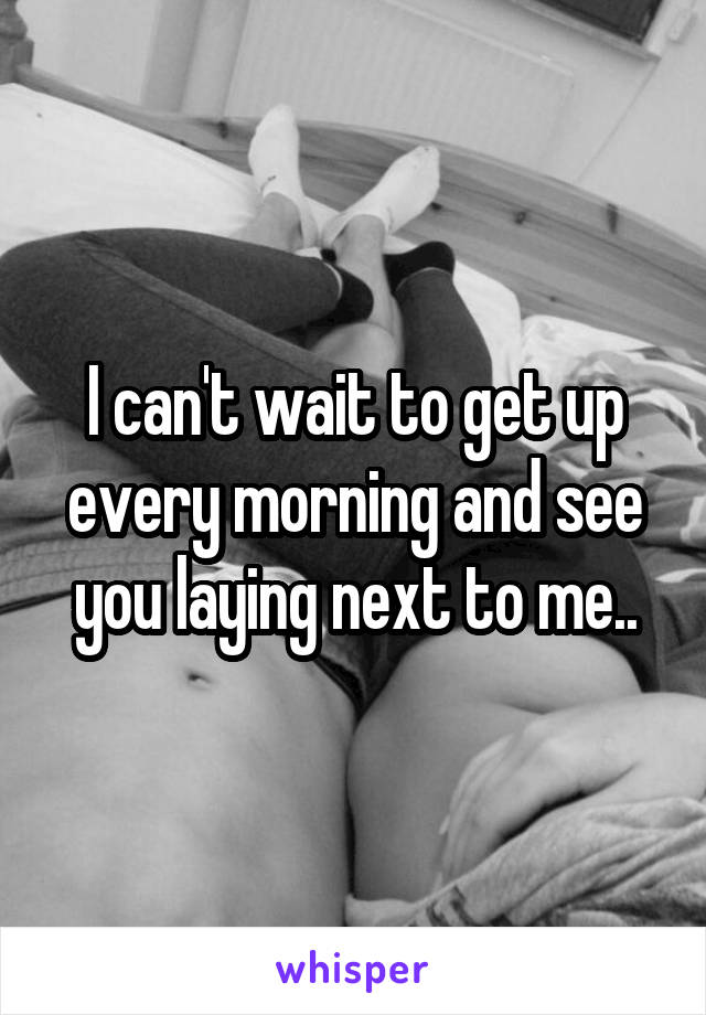 I can't wait to get up every morning and see you laying next to me..