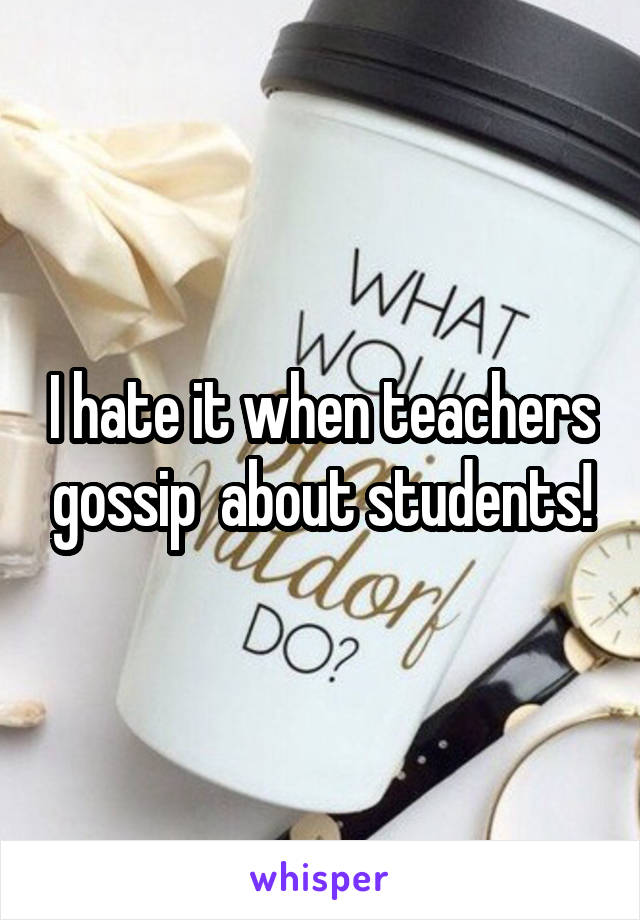 I hate it when teachers gossip  about students!