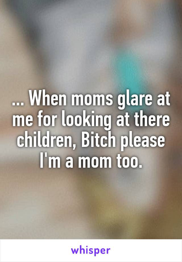 ... When moms glare at me for looking at there children, Bitch please I'm a mom too.