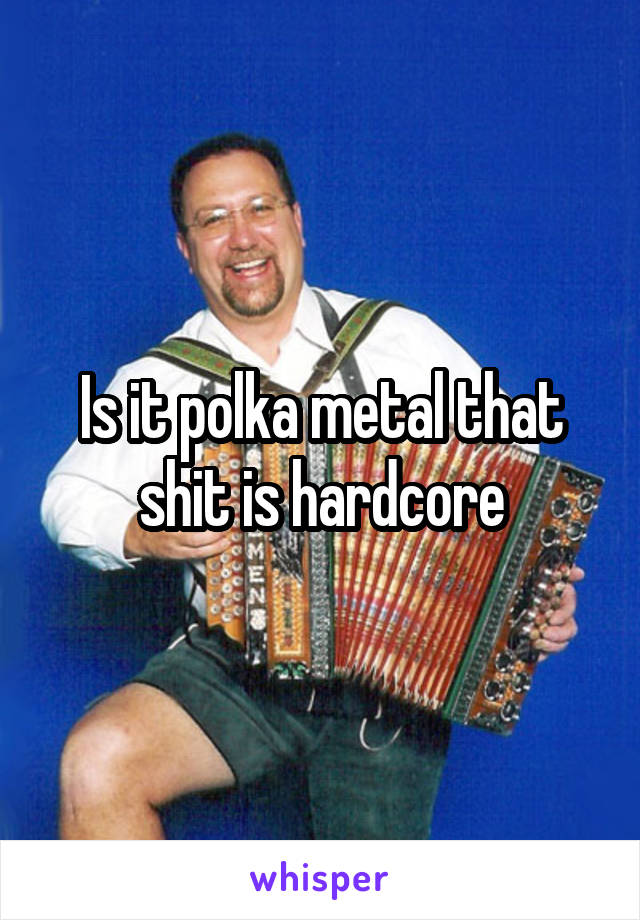 Is it polka metal that shit is hardcore