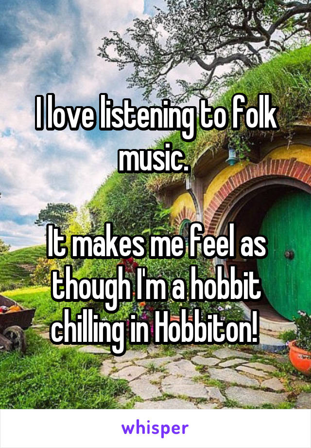 I love listening to folk music. 

It makes me feel as though I'm a hobbit chilling in Hobbiton! 